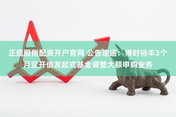正规股指配资开户官网 公告速递：博时裕丰3个月定开债发起式基金调整大额申购业务