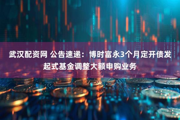 武汉配资网 公告速递：博时富永3个月定开债发起式基金调整大额申购业务