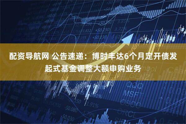 配资导航网 公告速递：博时丰达6个月定开债发起式基金调整大额申购业务