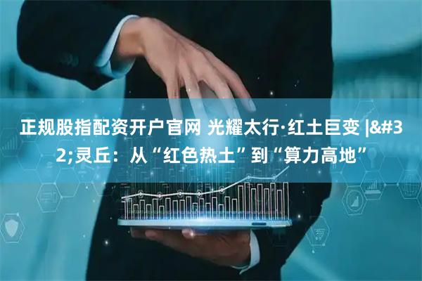 正规股指配资开户官网 光耀太行·红土巨变&#32;|&#32;灵丘：从“红色热土”到“算力高地”
