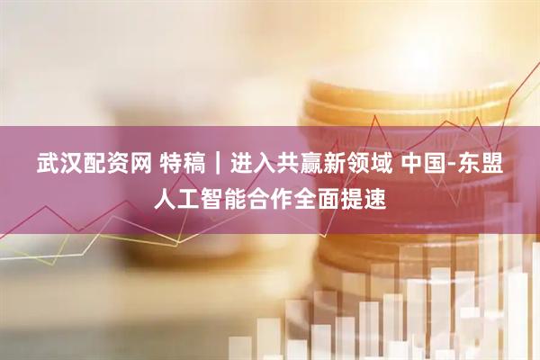 武汉配资网 特稿｜进入共赢新领域&#32;中国-东盟人工智能合作全面提速