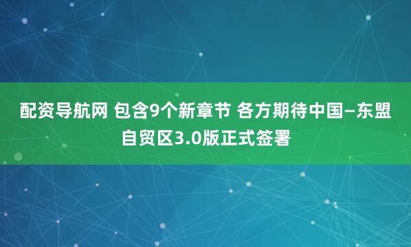 配资导航网 包含9个新章节&#32;各方期待中国—东盟自贸区3.0版正式签署
