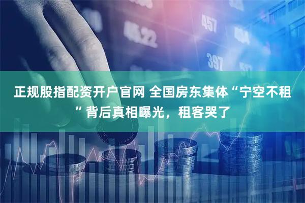 正规股指配资开户官网 全国房东集体“宁空不租”背后真相曝光，租客哭了