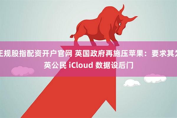 正规股指配资开户官网 英国政府再施压苹果：要求其为英公民 iCloud 数据设后门