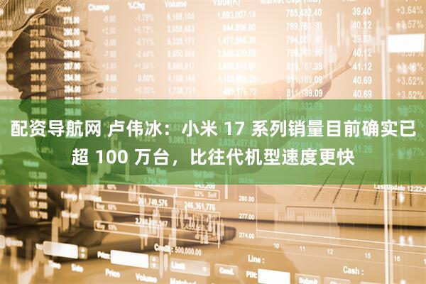 配资导航网 卢伟冰：小米 17 系列销量目前确实已超 100 万台，比往代机型速度更快