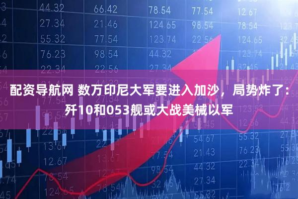 配资导航网 数万印尼大军要进入加沙，局势炸了：歼10和053舰或大战美械以军