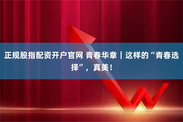 正规股指配资开户官网 青春华章｜这样的“青春选择”，真美！