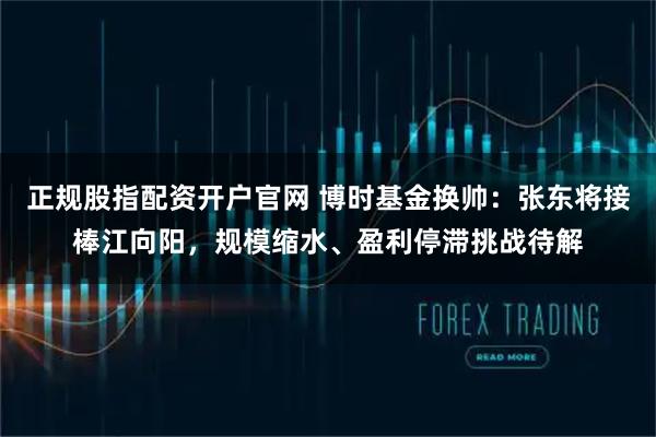 正规股指配资开户官网 博时基金换帅：张东将接棒江向阳，规模缩水、盈利停滞挑战待解