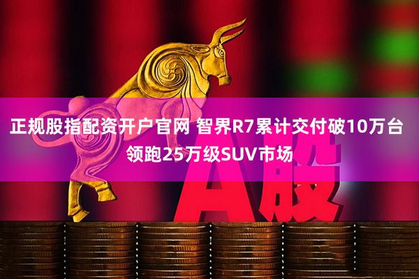 正规股指配资开户官网 智界R7累计交付破10万台 领跑25万级SUV市场