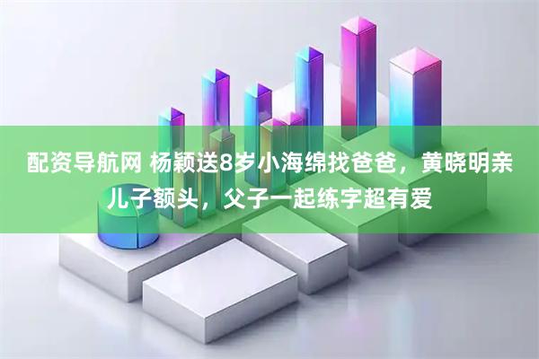 配资导航网 杨颖送8岁小海绵找爸爸，黄晓明亲儿子额头，父子一起练字超有爱