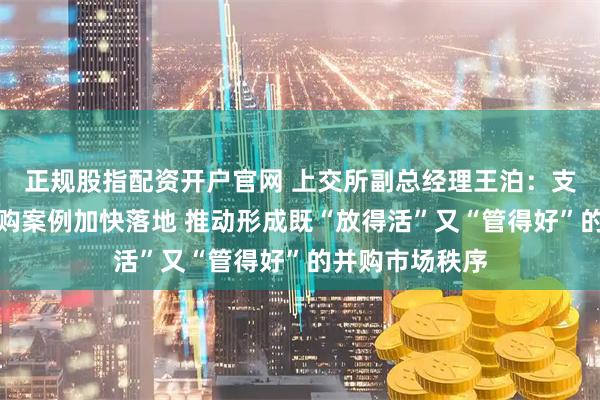 正规股指配资开户官网 上交所副总经理王泊：支持各类优质并购案例加快落地 推动形成既“放得活”又“管得好”的并购市场秩序