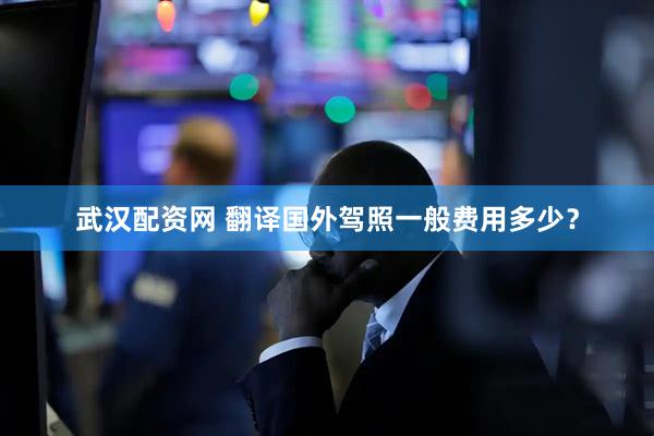 武汉配资网 翻译国外驾照一般费用多少？