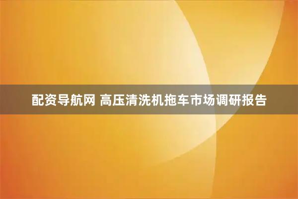配资导航网 高压清洗机拖车市场调研报告