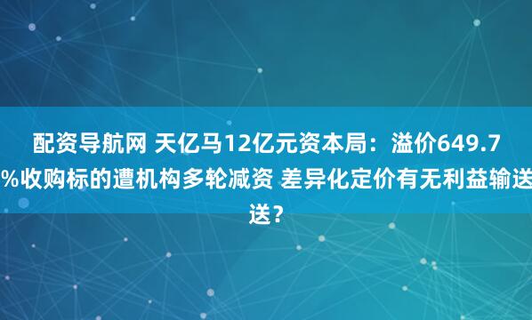 配资导航网 天亿马12亿元资本局：溢价649.77%收购标的遭机构多轮减资 差异化定价有无利益输送？