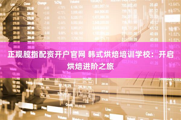 正规股指配资开户官网 韩式烘焙培训学校：开启烘焙进阶之旅