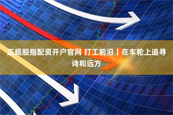 正规股指配资开户官网 打工前沿丨在车轮上追寻诗和远方