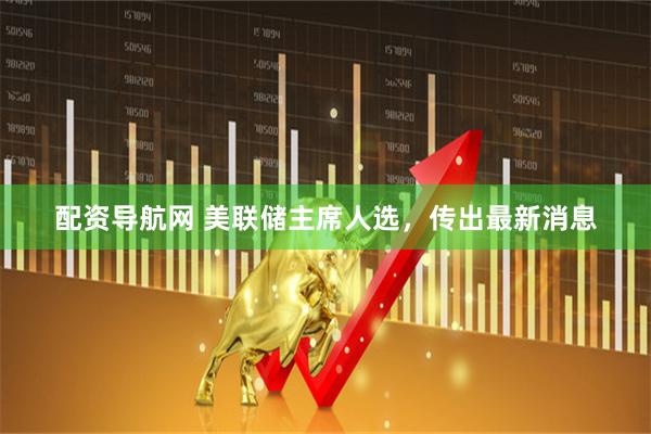 配资导航网 美联储主席人选，传出最新消息