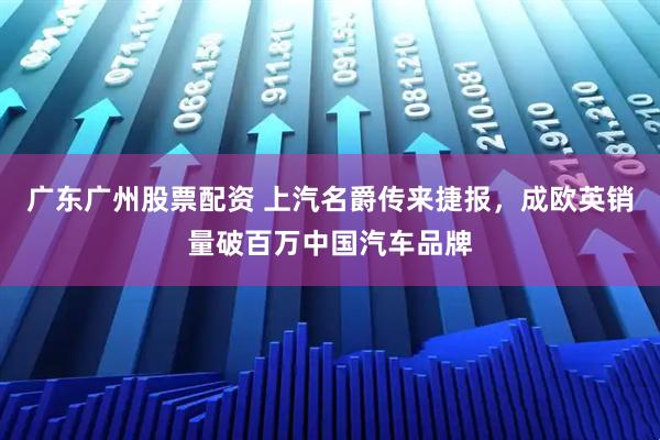 广东广州股票配资 上汽名爵传来捷报，成欧英销量破百万中国汽车品牌