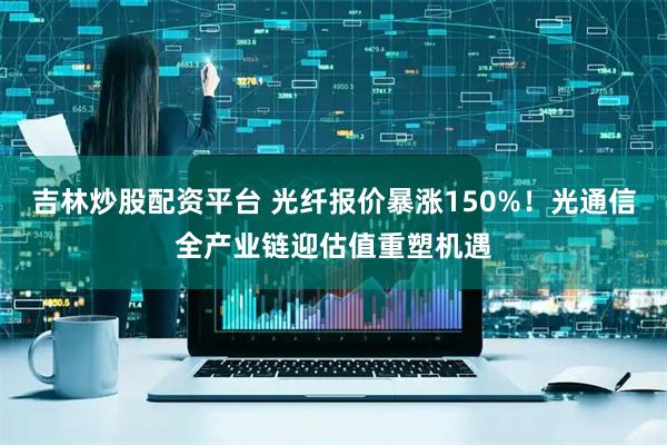 吉林炒股配资平台 光纤报价暴涨150%！光通信全产业链迎估值重塑机遇
