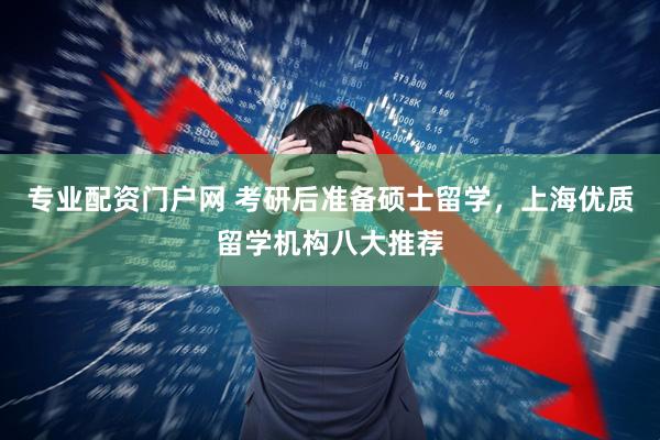 专业配资门户网 考研后准备硕士留学，上海优质留学机构八大推荐