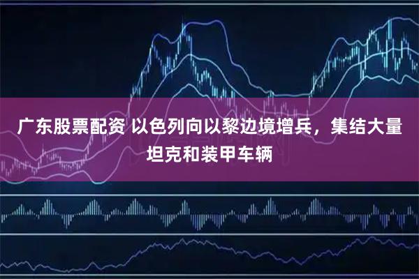 广东股票配资 以色列向以黎边境增兵，集结大量坦克和装甲车辆