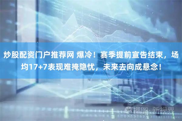 炒股配资门户推荐网 爆冷！赛季提前宣告结束，场均17+7表现难掩隐忧，未来去向成悬念！