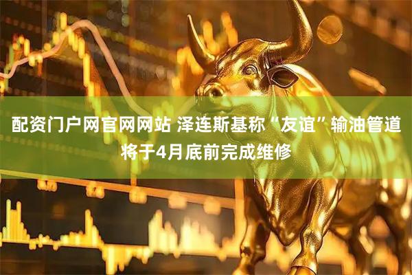 配资门户网官网网站 泽连斯基称“友谊”输油管道将于4月底前完成维修
