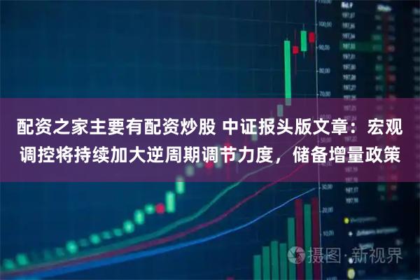 配资之家主要有配资炒股 中证报头版文章：宏观调控将持续加大逆周期调节力度，储备增量政策