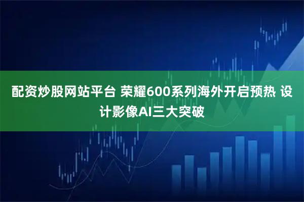 配资炒股网站平台 荣耀600系列海外开启预热 设计影像AI三大突破