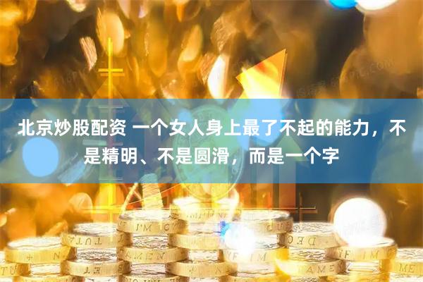 北京炒股配资 一个女人身上最了不起的能力，不是精明、不是圆滑，而是一个字