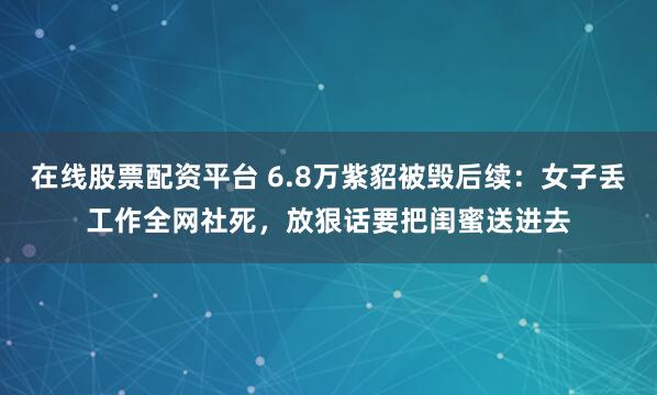 在线股票配资平台 6.8万紫貂被毁后续：女子丢工作全网社死，放狠话要把闺蜜送进去