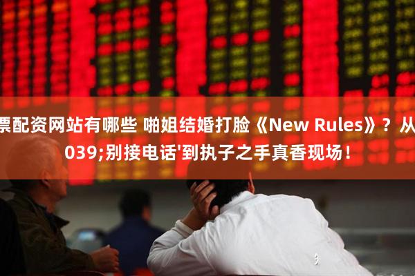股票配资网站有哪些 啪姐结婚打脸《New Rules》？从'别接电话'到执子之手真香现场！