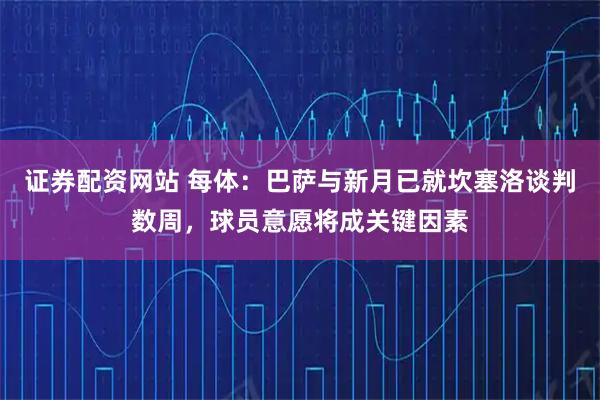 证券配资网站 每体：巴萨与新月已就坎塞洛谈判数周，球员意愿将成关键因素