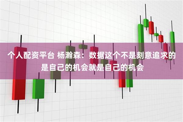 个人配资平台 杨瀚森：数据这个不是刻意追求的 是自己的机会就是自己的机会